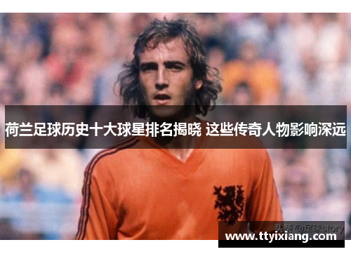 荷兰足球历史十大球星排名揭晓 这些传奇人物影响深远