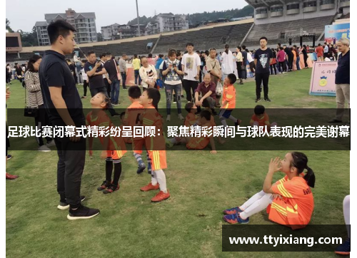 足球比赛闭幕式精彩纷呈回顾:聚焦精彩瞬间与球队表现的完美谢幕