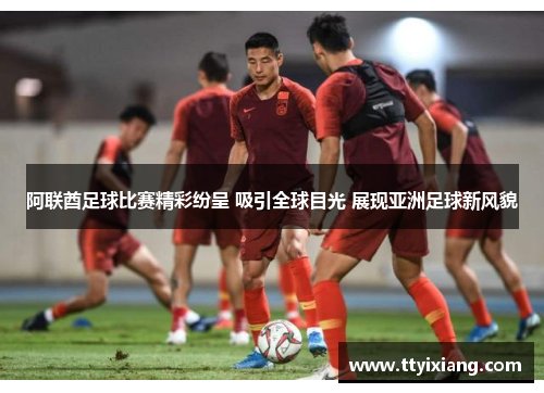 阿联酋足球比赛精彩纷呈 吸引全球目光 展现亚洲足球新风貌